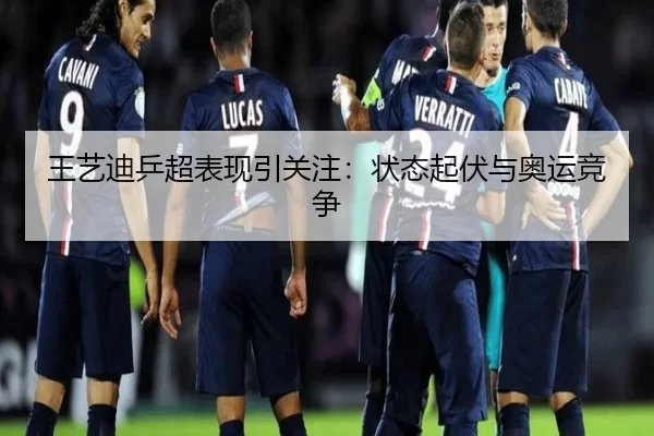 王艺迪乒超表现引关注：状态起伏与奥运竞争